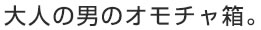 大人の男のオモチャ箱。