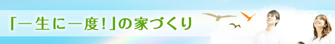 「一生に一度！」の家づくり